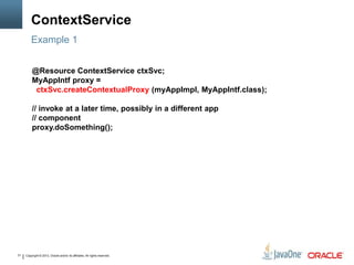 Copyright © 2013, Oracle and/or its affiliates. All rights reserved.31
ContextService
Example 1
@Resource ContextService ctxSvc;
MyAppIntf proxy =
ctxSvc.createContextualProxy (myAppImpl, MyAppIntf.class);
// invoke at a later time, possibly in a different app
// component
proxy.doSomething();
 