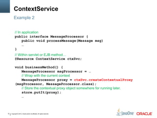 Copyright © 2013, Oracle and/or its affiliates. All rights reserved.32
ContextService
Example 2
// In application
public interface MessageProcessor {
public void processMessage(Message msg)
…
}
// Within servlet or EJB method…
@Resource ContextService ctxSvc;
void businessMethod() {
MessageProcessor msgProcessor = …
// Wrap with the current context
MessageProcessor proxy = ctxSvc.createContextualProxy
(msgProcessor, MessageProcessor.class);
// Store the contextual proxy object somewhere for running later.
store.putIt(proxy);
…
 