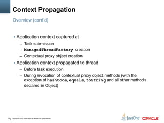 Copyright © 2013, Oracle and/or its affiliates. All rights reserved.36
Context Propagation
 Application context captured at
– Task submission
– ManagedThreadFactory creation
– Contextual proxy object creation
 Application context propagated to thread
– Before task execution
– During invocation of contextual proxy object methods (with the
exception of hashCode, equals, toString and all other methods
declared in Object)
Overview (cont’d)
 