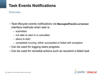 Copyright © 2013, Oracle and/or its affiliates. All rights reserved.38
Task Events Notifications
 Task lifecycle events notifications via ManagedTaskListener
interface methods when task is:
– submitted
– not able to start or is cancelled
– about to start
– completed running, either succeeded or failed with exception
 Can be used for logging tasks progress
 Can be used for remedial actions such as resubmit a failed task
Overview
 