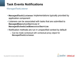 Copyright © 2013, Oracle and/or its affiliates. All rights reserved.39
Task Events Notifications
ManagedTaskListener
 ManagedTaskListener implementations typically provided by
application component
 Listeners can be associated with tasks that are submitted to
ManagedExecutorService or
ManagedScheduledExecutorService
 Notification methods are run in unspecified context by default
– Can be made contextual with contextual proxy object for
ManagedTaskListener
 