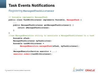 Copyright © 2013, Oracle and/or its affiliates. All rights reserved.41
Task Events Notifications
Registering ManagedTaskListener
// Runnable implements ManagedTask
public class TaskWithListener implements Runnable, ManagedTask {
...
public ManagedTaskListener getManagedTaskListener() {
return aManagedTaskListener;
}
}
//use ManagedExecutors utility to associate a ManagedTaskListener to a task
Runnable aTask;
ManagedTaskListener myTaskListner;
Runnable taskWithListener =
ManagedExecutors.managedTask(aTask, myTaskListener);
...
ManagedExecutorService executor = ...;
executor.submit(taskWithListener);
 