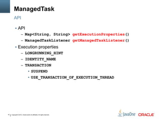 Copyright © 2013, Oracle and/or its affiliates. All rights reserved.43
ManagedTask
API
 API
– Map<String, String> getExecutionProperties()
– ManagedTaskListener getManagedTaskListener()
 Execution properties
– LONGRUNNING_HINT
– IDENTITY_NAME
– TRANSACTION
 SUSPEND
 USE_TRANSACTION_OF_EXECUTION_THREAD
 