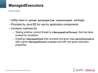Copyright © 2013, Oracle and/or its affiliates. All rights reserved.44
ManagedExecutors
Overview
 Utility class in javax.enterprise.concurrent package
 Provided by Java EE for use by application components
 Contains methods for
– Testing whether current thread is a ManageableThread that has been
marked for shutdown
– Creating a ManagedTask that connects the given Callable/Runnable
with a given ManagedTaskListener and with any given execution
properties
 
