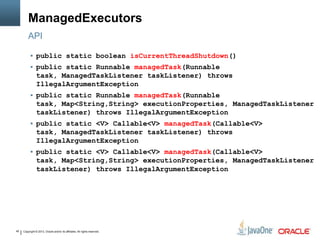 Copyright © 2013, Oracle and/or its affiliates. All rights reserved.45
ManagedExecutors
API
 public static boolean isCurrentThreadShutdown()
 public static Runnable managedTask(Runnable
task, ManagedTaskListener taskListener) throws
IllegalArgumentException
 public static Runnable managedTask(Runnable
task, Map<String,String> executionProperties, ManagedTaskListener
taskListener) throws IllegalArgumentException
 public static <V> Callable<V> managedTask(Callable<V>
task, ManagedTaskListener taskListener) throws
IllegalArgumentException
 public static <V> Callable<V> managedTask(Callable<V>
task, Map<String,String> executionProperties, ManagedTaskListener
taskListener) throws IllegalArgumentException
 