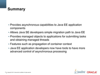 Copyright © 2013, Oracle and/or its affiliates. All rights reserved.47
Summary
 Provides asynchronous capabilities to Java EE application
components
 Allows Java SE developers simple migration path to Java EE
 Provides managed objects to applications for submitting tasks
and obtaining managed threads
 Features such as propagation of container context
 Java EE application developers now have tools to have more
advanced control of asynchronous processing
 