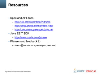 Copyright © 2013, Oracle and/or its affiliates. All rights reserved.49
Resources
 Spec and API docs
– http://jcp.org/en/jsr/detail?id=236
– http://docs.oracle.com/javaee/7/api
– http://concurrency-ee-spec.java.net
 Java EE 7 SDK
– http://www.oracle.com/javaee
 Please send feedback to
– users@concurrency-ee-spec.java.net
 