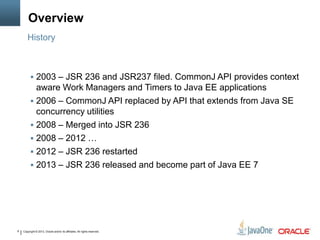 Copyright © 2013, Oracle and/or its affiliates. All rights reserved.6
Overview
 2003 – JSR 236 and JSR237 filed. CommonJ API provides context
aware Work Managers and Timers to Java EE applications
 2006 – CommonJ API replaced by API that extends from Java SE
concurrency utilities
 2008 – Merged into JSR 236
 2008 – 2012 …
 2012 – JSR 236 restarted
 2013 – JSR 236 released and become part of Java EE 7
History
 