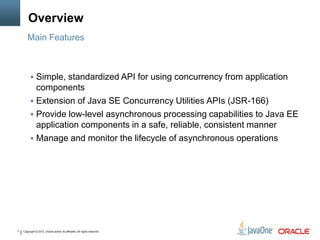 Copyright © 2013, Oracle and/or its affiliates. All rights reserved.7
Overview
 Simple, standardized API for using concurrency from application
components
 Extension of Java SE Concurrency Utilities APIs (JSR-166)
 Provide low-level asynchronous processing capabilities to Java EE
application components in a safe, reliable, consistent manner
 Manage and monitor the lifecycle of asynchronous operations
Main Features
 