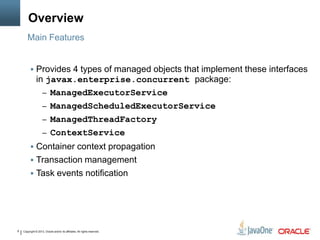 Copyright © 2013, Oracle and/or its affiliates. All rights reserved.8
Overview
 Provides 4 types of managed objects that implement these interfaces
in javax.enterprise.concurrent package:
– ManagedExecutorService
– ManagedScheduledExecutorService
– ManagedThreadFactory
– ContextService
 Container context propagation
 Transaction management
 Task events notification
Main Features
 