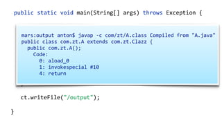    public  static  void  main(String[]  args)  throws  Exception  {  
        ClassPool  cp  =  ClassPool.getDefault();  
        CtClass  ct  =  cp.makeClass("com.zt.A",    
                cp.get("com.zt.Clazz"));  
        CtMethod[]  methods  =  ct.getMethods(); 
        for  (CtMethod  method  :  methods)  { 
              //…  
        }  
        ct.writeFile("/output");  
  }
  mars:output  anton$  javap  -­‐c  com/zt/A.class  Compiled  from  "A.java"  
  public  class  com.zt.A  extends  com.zt.Clazz  {  
      public  com.zt.A();  
          Code:  
              0:  aload_0  
              1:  invokespecial  #10    
              4:  return  
 