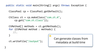    public  static  void  main(String[]  args)  throws  Exception  {  
        ClassPool  cp  =  ClassPool.getDefault();  
        CtClass  ct  =  cp.makeClass("com.zt.A",    
                cp.get("com.zt.Clazz"));  
        CtMethod[]  methods  =  ct.getMethods(); 
        for  (CtMethod  method  :  methods)  { 
              //…  
        }  
        ct.writeFile("/output");  
  }
Can generate classes from
metadata at build time
 