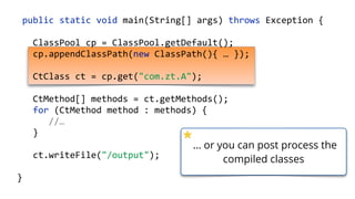    public  static  void  main(String[]  args)  throws  Exception  {  
        ClassPool  cp  =  ClassPool.getDefault();  
        cp.appendClassPath(new  ClassPath(){  …  });  
        CtClass  ct  =  cp.get("com.zt.A");  
        CtMethod[]  methods  =  ct.getMethods(); 
        for  (CtMethod  method  :  methods)  { 
              //…  
        }  
        ct.writeFile("/output");  
  }
… or you can post process the
compiled classes
 