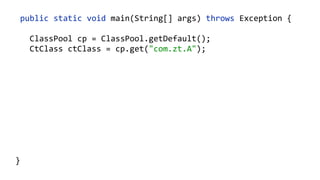    public  static  void  main(String[]  args)  throws  Exception  {  
        ClassPool  cp  =  ClassPool.getDefault();  
        CtClass  ctClass  =  cp.get("com.zt.A");  
        CtMethod  foo  =  ctClass.getMethod("foo",    
            "()V");  
        foo.insertBefore("System.out.println();");  
        Class  c  =  ctClass.toClass(); 
        A  a  =  (A)  c.newInstance(); 
        a.foo("Hello"); 
  }
 