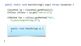    public  static  void  main(String[]  args)  throws  Exception  {  
        ClassPool  cp  =  ClassPool.getDefault();  
        CtClass  ctClass  =  cp.get("com.zt.A");  
        CtMethod  foo  =  ctClass.getMethod("foo",    
            "(Ljava/lang/String;)V");  
        foo.insertBefore("System.out.println();");  
        Class  c  =  ctClass.toClass(); 
        A  a  =  (A)  c.newInstance(); 
        a.foo("Hello"); 
  }
    public  void  foo(String  s)  {   
    }  
 