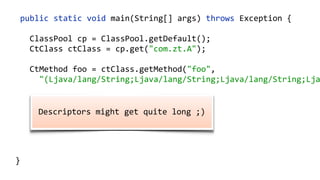   public  static  void  main(String[]  args)  throws  Exception  {  
        ClassPool  cp  =  ClassPool.getDefault();  
        CtClass  ctClass  =  cp.get("com.zt.A");  
        CtMethod  foo  =  ctClass.getMethod("foo",    
            "(Ljava/lang/String;Ljava/lang/String;Ljava/lang/String;Lja
        foo.insertBefore("System.out.println();");  
        Class  c  =  ctClass.toClass(); 
        A  a  =  (A)  c.newInstance(); 
        a.foo("Hello"); 
  }
  Descriptors  might  get  quite  long  ;)  
 