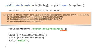    public  static  void  main(String[]  args)  throws  Exception  {  
        ClassPool  cp  =  ClassPool.getDefault();  
        CtClass  ctClass  =  cp.get("com.zt.A");  
        CtMethod  foo  =  ctClass.getMethod("foo",    
            "(Ljava/lang/String;)V");  
        foo.insertBefore("System.out.println($1)");  
        Class  c  =  ctClass.toClass(); 
        A  a  =  (A)  c.newInstance(); 
        a.foo("Hello"); 
  }
    
    Exception  in  thread  "main"  javassist.CannotCompileException:  [source  error]  ;  is  missing  
           at  javassist.CtBehavior.insertBefore(CtBehavior.java:774)  
           at  javassist.CtBehavior.insertBefore(CtBehavior.java:734)  
           at  com.zt.basics.Ex.main(Ex.java:35)  
 