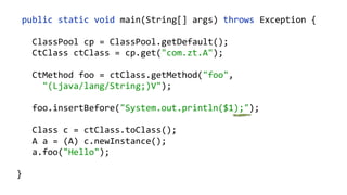    public  static  void  main(String[]  args)  throws  Exception  {  
        ClassPool  cp  =  ClassPool.getDefault();  
        CtClass  ctClass  =  cp.get("com.zt.A");  
        CtMethod  foo  =  ctClass.getMethod("foo",    
            "(Ljava/lang/String;)V");  
        foo.insertBefore("System.out.println($1);");  
        Class  c  =  ctClass.toClass(); 
        A  a  =  (A)  c.newInstance(); 
        a.foo("Hello"); 
  }
 
