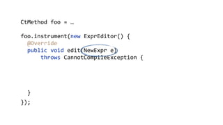        CtMethod  foo  =  …  
        foo.instrument(new  ExprEditor()  {  
            @Override 
            public  void  edit(NewExpr  e)    
                    throws  CannotCompileException  { 
                e.replace("{"  + 
                        "$_  =  $proceed($$);"  + 
                        "System.out.println($_);"  + 
                        "}"); 
            }  
        });
 