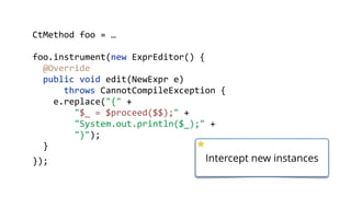        CtMethod  foo  =  …  
        foo.instrument(new  ExprEditor()  {  
            @Override 
            public  void  edit(NewExpr  e)    
                    throws  CannotCompileException  { 
                e.replace("{"  + 
                        "$_  =  $proceed($$);"  + 
                        "System.out.println($_);"  + 
                        "}"); 
            }  
        }); Intercept new instances
 