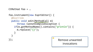        CtMethod  foo  =  …  
        foo.instrument(new  ExprEditor()  {  
            @Override 
            public  void  edit(MethodCall  m)    
                    throws  CannotCompileException  { 
                if(m.getMethodName().contains("println"))  { 
                    m.replace("{}"); 
                }                
            }  
        }); Remove unwanted
invocations
 