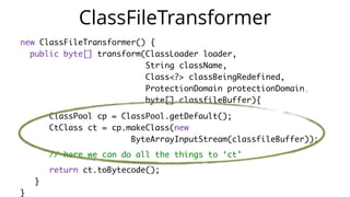 new ClassFileTransformer() {
public byte[] transform(ClassLoader loader,   
String className,  
Class<?> classBeingRedefined,  
ProtectionDomain protectionDomain,   
byte[] classfileBuffer){
ClassPool cp = ClassPool.getDefault();  
CtClass ct = cp.makeClass(new   
ByteArrayInputStream(classfileBuffer));
// here we can do all the things to ‘ct’
return ct.toBytecode();
}  
}
ClassFileTransformer
 