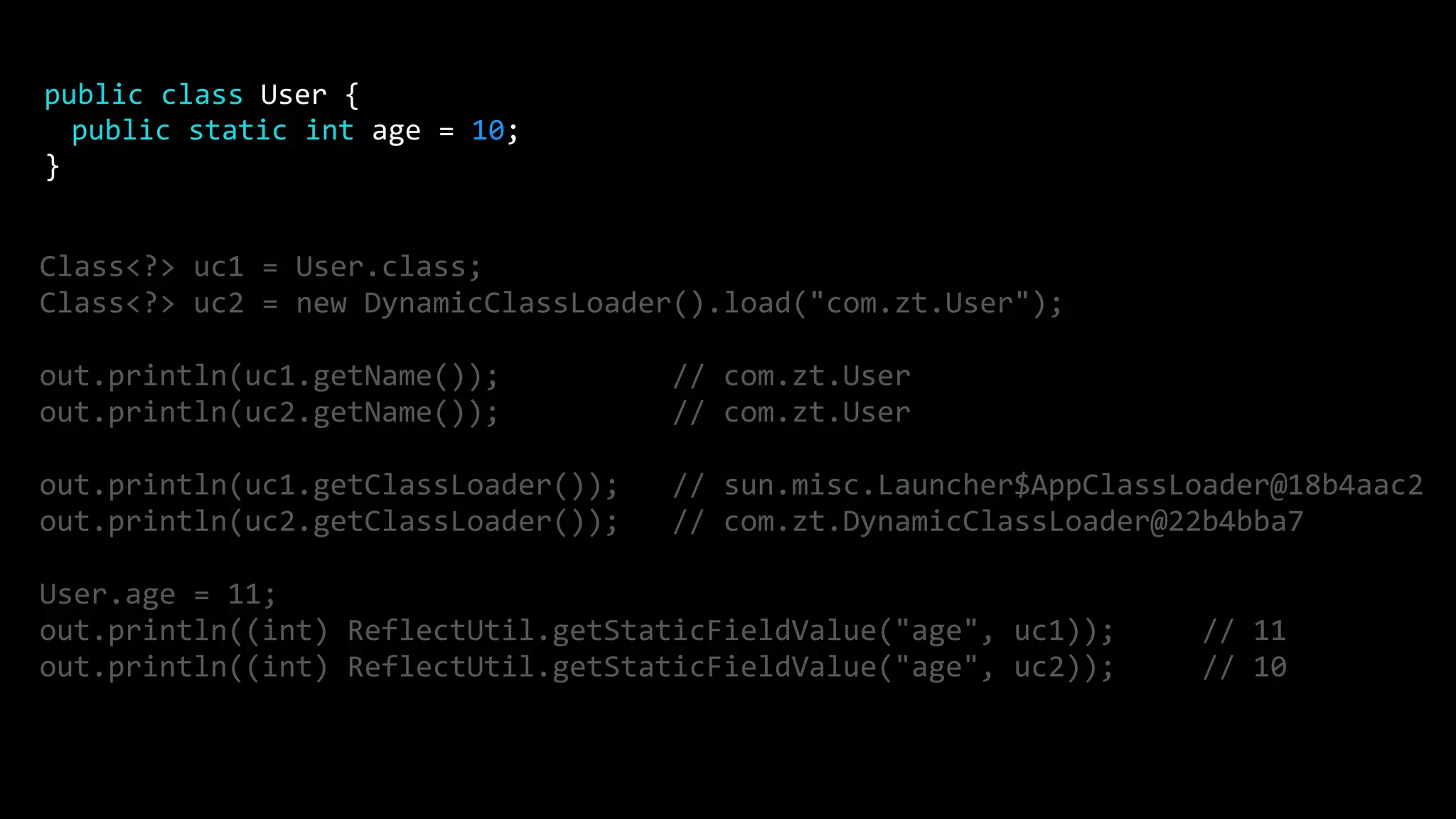 Class<?> uc1 = User.class; Class<?> uc2 = new DynamicClassLoader().load("com.zt.User"); out.println(uc1.getName()); // com.zt.User out.println(uc2.getName()); // com.zt.User out.println(uc1.getClassLoader()); // sun.misc.Launcher$AppClassLoader@18b4aac2 out.println(uc2.getClassLoader()); // com.zt.DynamicClassLoader@22b4bba7 User.age = 11; out.println((int) ReflectUtil.getStaticFieldValue("age", uc1)); // 11 out.println((int) ReflectUtil.getStaticFieldValue("age", uc2)); // 10 public class User { public static int age = 10; } 