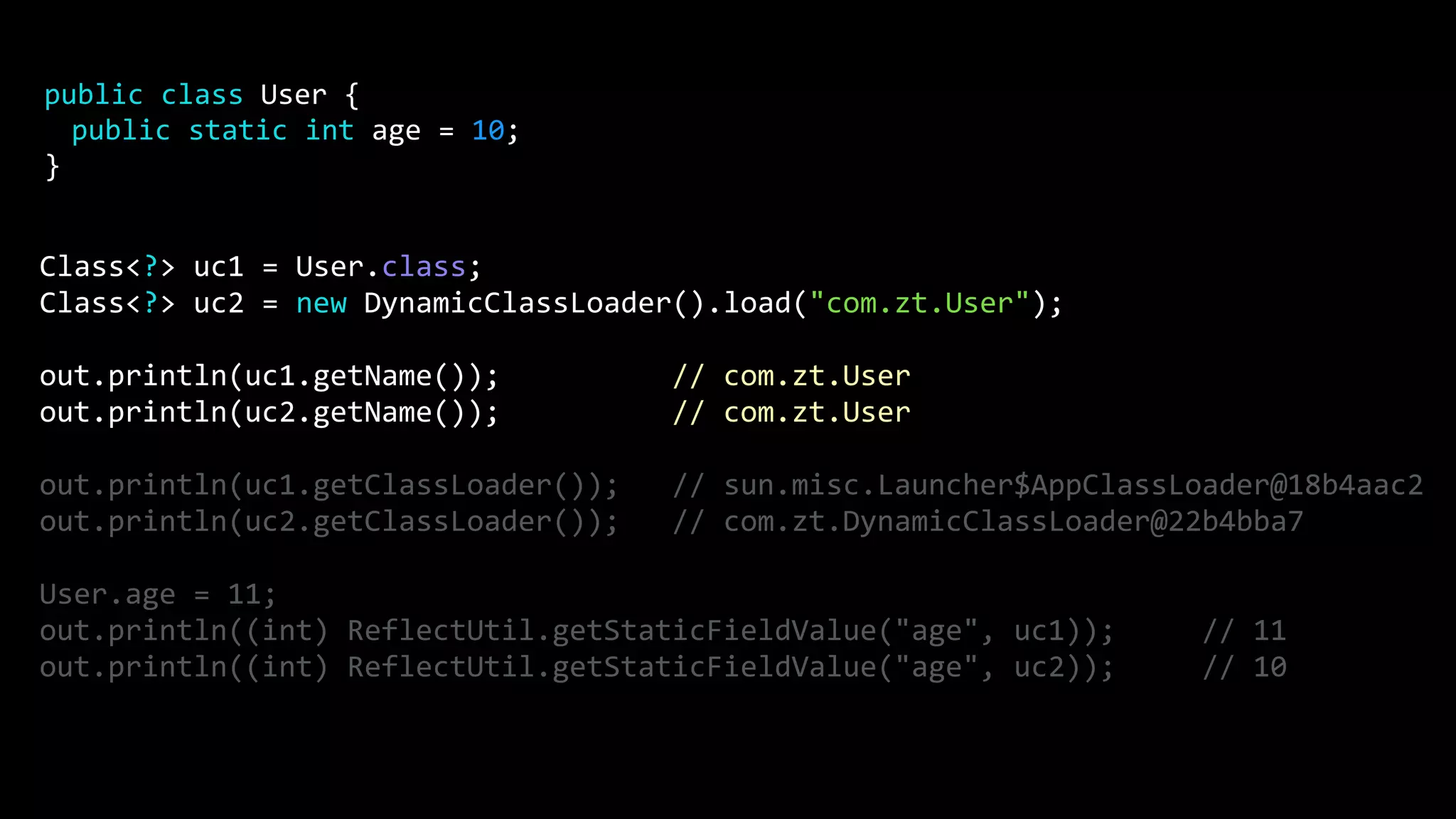Class<?> uc1 = User.class; Class<?> uc2 = new DynamicClassLoader().load("com.zt.User"); out.println(uc1.getName()); // com.zt.User out.println(uc2.getName()); // com.zt.User out.println(uc1.getClassLoader()); // sun.misc.Launcher$AppClassLoader@18b4aac2 out.println(uc2.getClassLoader()); // com.zt.DynamicClassLoader@22b4bba7 User.age = 11; out.println((int) ReflectUtil.getStaticFieldValue("age", uc1)); // 11 out.println((int) ReflectUtil.getStaticFieldValue("age", uc2)); // 10 public class User { public static int age = 10; } 