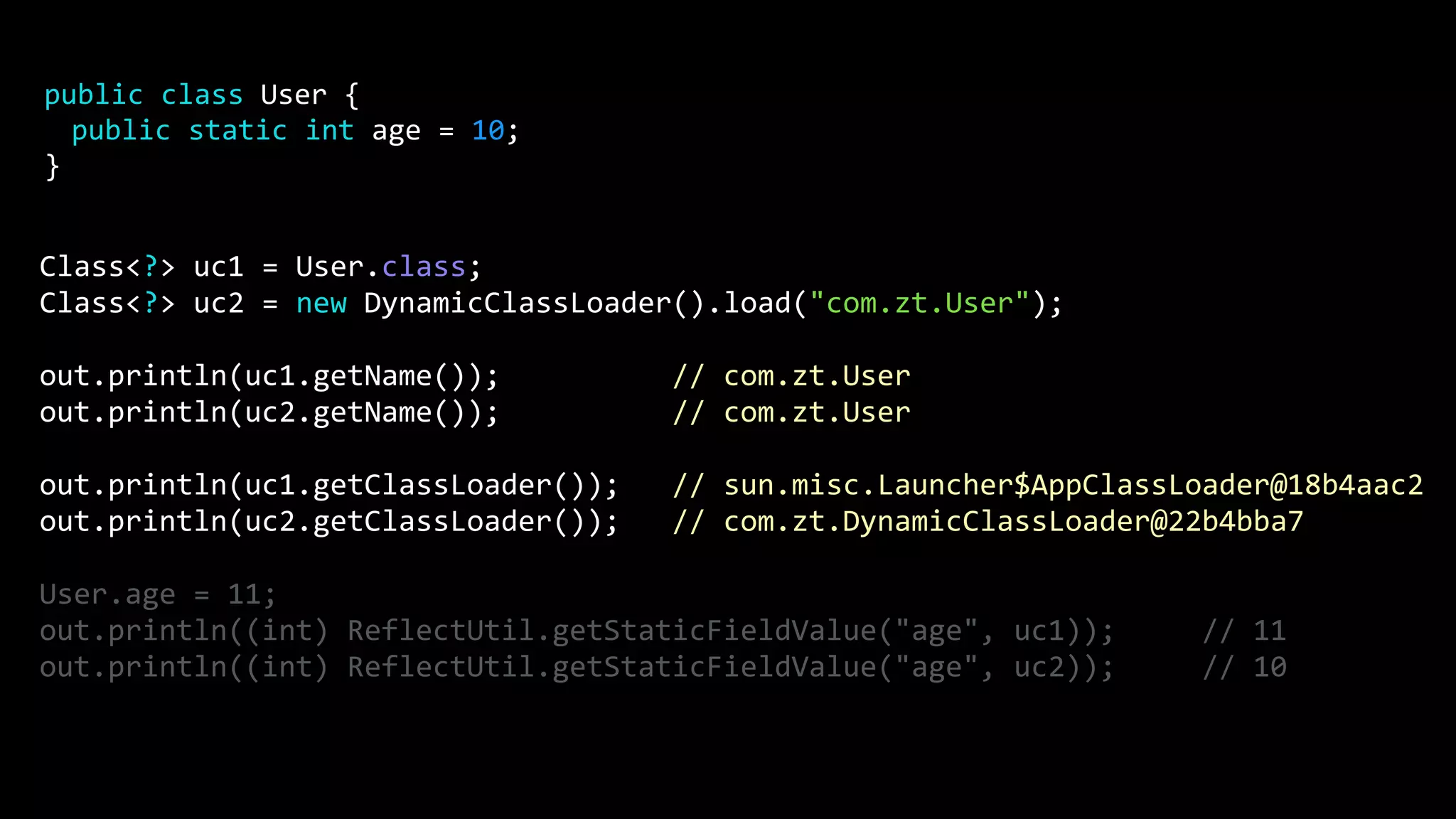 Class<?> uc1 = User.class; Class<?> uc2 = new DynamicClassLoader().load("com.zt.User"); out.println(uc1.getName()); // com.zt.User out.println(uc2.getName()); // com.zt.User out.println(uc1.getClassLoader()); // sun.misc.Launcher$AppClassLoader@18b4aac2 out.println(uc2.getClassLoader()); // com.zt.DynamicClassLoader@22b4bba7 User.age = 11; out.println((int) ReflectUtil.getStaticFieldValue("age", uc1)); // 11 out.println((int) ReflectUtil.getStaticFieldValue("age", uc2)); // 10 public class User { public static int age = 10; } 