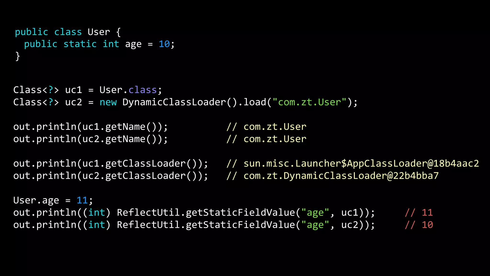 Class<?> uc1 = User.class; Class<?> uc2 = new DynamicClassLoader().load("com.zt.User"); out.println(uc1.getName()); // com.zt.User out.println(uc2.getName()); // com.zt.User out.println(uc1.getClassLoader()); // sun.misc.Launcher$AppClassLoader@18b4aac2 out.println(uc2.getClassLoader()); // com.zt.DynamicClassLoader@22b4bba7 User.age = 11; out.println((int) ReflectUtil.getStaticFieldValue("age", uc1)); // 11 out.println((int) ReflectUtil.getStaticFieldValue("age", uc2)); // 10 public class User { public static int age = 10; } 