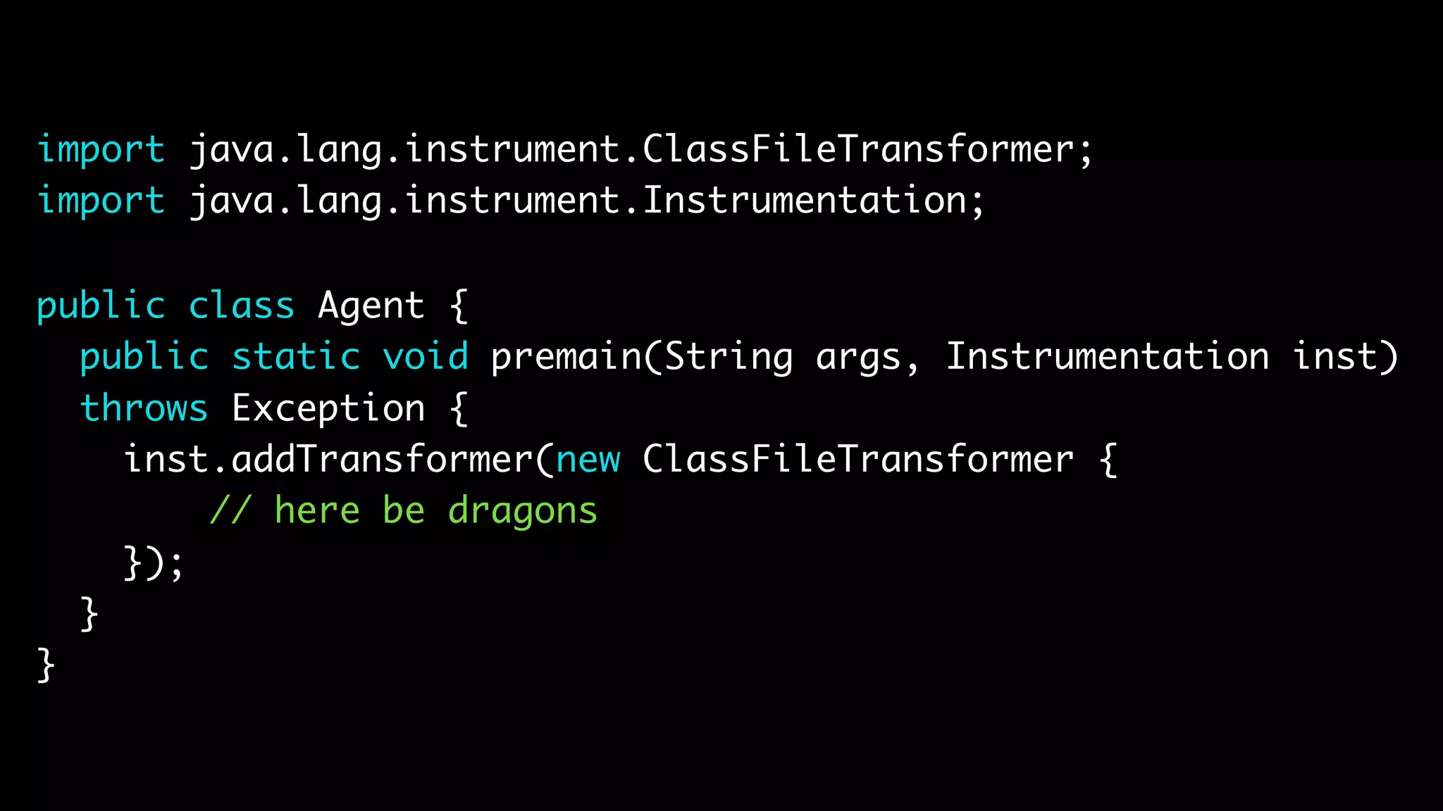 import java.lang.instrument.ClassFileTransformer; import java.lang.instrument.Instrumentation; public class Agent { public static void premain(String args, Instrumentation inst) throws Exception { inst.addTransformer(new ClassFileTransformer { // here be dragons }); } } 
