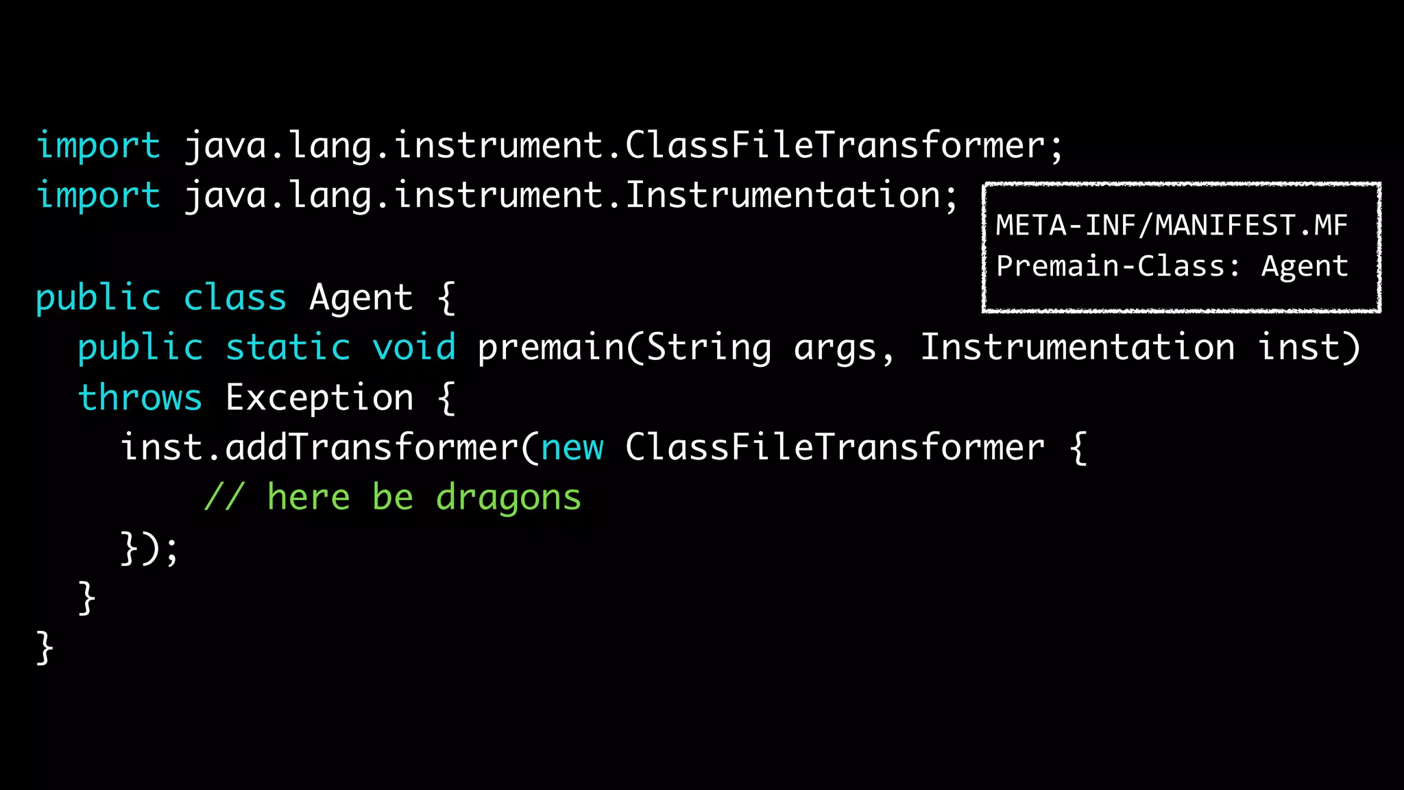 import java.lang.instrument.ClassFileTransformer; import java.lang.instrument.Instrumentation; public class Agent { public static void premain(String args, Instrumentation inst) throws Exception { inst.addTransformer(new ClassFileTransformer { // here be dragons }); } } META-INF/MANIFEST.MF Premain-Class: Agent 