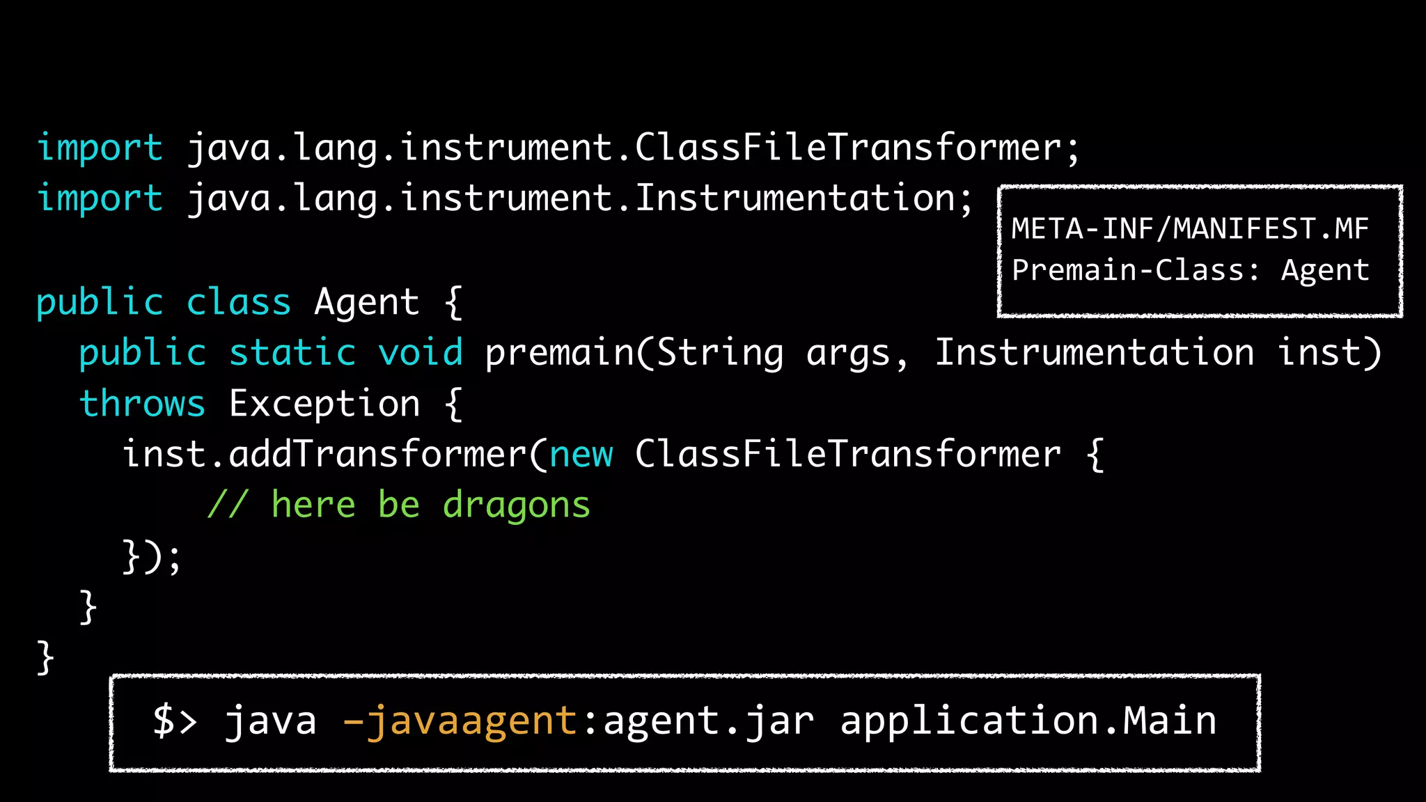 import java.lang.instrument.ClassFileTransformer; import java.lang.instrument.Instrumentation; public class Agent { public static void premain(String args, Instrumentation inst) throws Exception { inst.addTransformer(new ClassFileTransformer { // here be dragons }); } } $> java –javaagent:agent.jar application.Main META-INF/MANIFEST.MF Premain-Class: Agent 