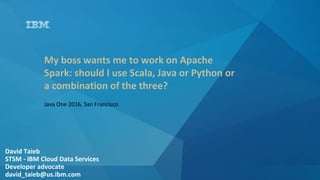 David Taieb
STSM - IBM Cloud Data Services
Developer advocate
david_taieb@us.ibm.com
My boss wants me to work on Apache
Spark: should I use Scala, Java or Python or
a combination of the three?
Java One 2016, San Francisco
 