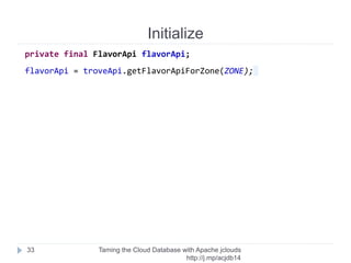 Initialize
Taming the Cloud Database with Apache jclouds http://rack.
to/jo14db
33
private final TroveApi troveApi;
troveApi = ContextBuilder
.newBuilder("rackspace-clouddatabases-us")
.credentials(username, apiKey)
.buildApi(TroveApi.class);
 