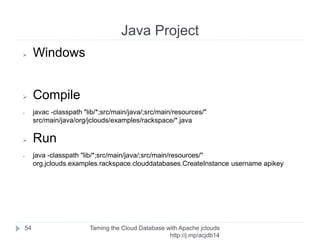 Test Connection
Taming the Cloud Database with Apache jclouds http://rack.
to/jo14db
54
Statement stmt = conn.createStatement();
ResultSet rs = stmt.executeQuery("SELECT 3+5");
rs.first();
System.out.format(" 3+5 is %s%n", rs.getInt(1));
 