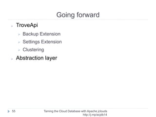 Going forward
Taming the Cloud Database with Apache jclouds http://rack.
to/jo14db
55
➢ jclouds examples
➢ https://github.com/jclouds/jclouds-examples
➢ More docs
➢ http://jclouds.incubator.apache.org/documentation/
➢ http://javadocs.jclouds.cloudbees.net/
➢ Maven alternatives?
➢ http://jclouds.incubator.apache.
org/documentation/userguide/installation-guide/
➢ Contribute!
➢ https://wiki.apache.org/jclouds/How%20to%
20Contribute
 