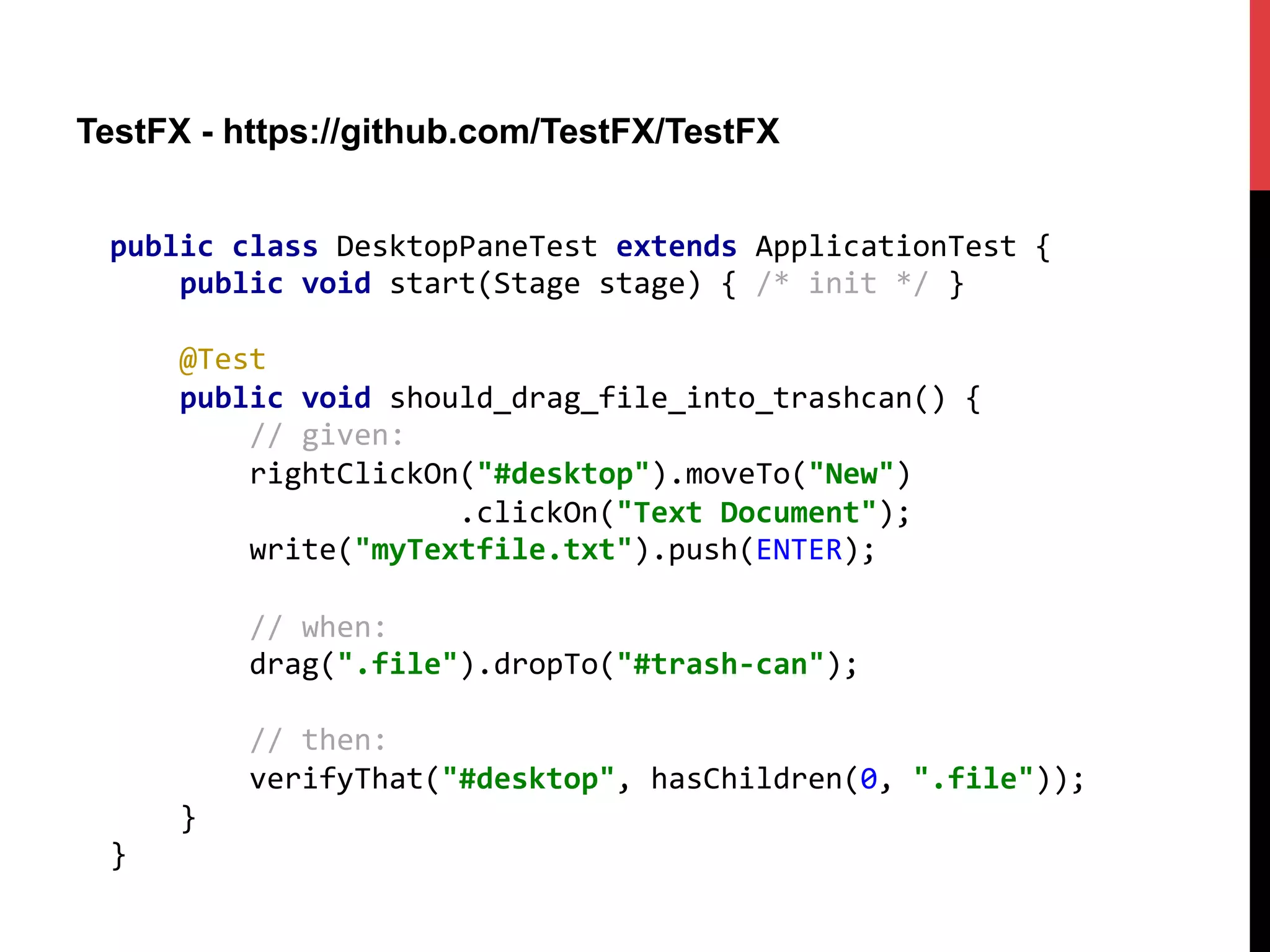 TestFX - https://github.com/TestFX/TestFX
public	
  class	
  DesktopPaneTest	
  extends	
  ApplicationTest	
  {	
  
	
  	
  	
  	
  public	
  void	
  start(Stage	
  stage)	
  {	
  /*	
  init	
  */	
  }	
  
	
  
	
  	
  	
  	
  @Test	
  
	
  	
  	
  	
  public	
  void	
  should_drag_file_into_trashcan()	
  {	
  
	
  	
  	
  	
  	
  	
  	
  	
  //	
  given:	
  
	
  	
  	
  	
  	
  	
  	
  	
  rightClickOn("#desktop").moveTo("New")	
  
	
  	
  	
  	
  	
  	
  	
  	
  	
  	
  	
  	
  	
  	
  	
  	
  	
  	
  	
  	
  .clickOn("Text	
  Document");	
  
	
  	
  	
  	
  	
  	
  	
  	
  write("myTextfile.txt").push(ENTER);	
  
	
  
	
  	
  	
  	
  	
  	
  	
  	
  //	
  when:	
  
	
  	
  	
  	
  	
  	
  	
  	
  drag(".file").dropTo("#trash-­‐can");	
  
	
  
	
  	
  	
  	
  	
  	
  	
  	
  //	
  then:	
  
	
  	
  	
  	
  	
  	
  	
  	
  verifyThat("#desktop",	
  hasChildren(0,	
  ".file"));	
  
	
  	
  	
  	
  }	
  
}	
  
 