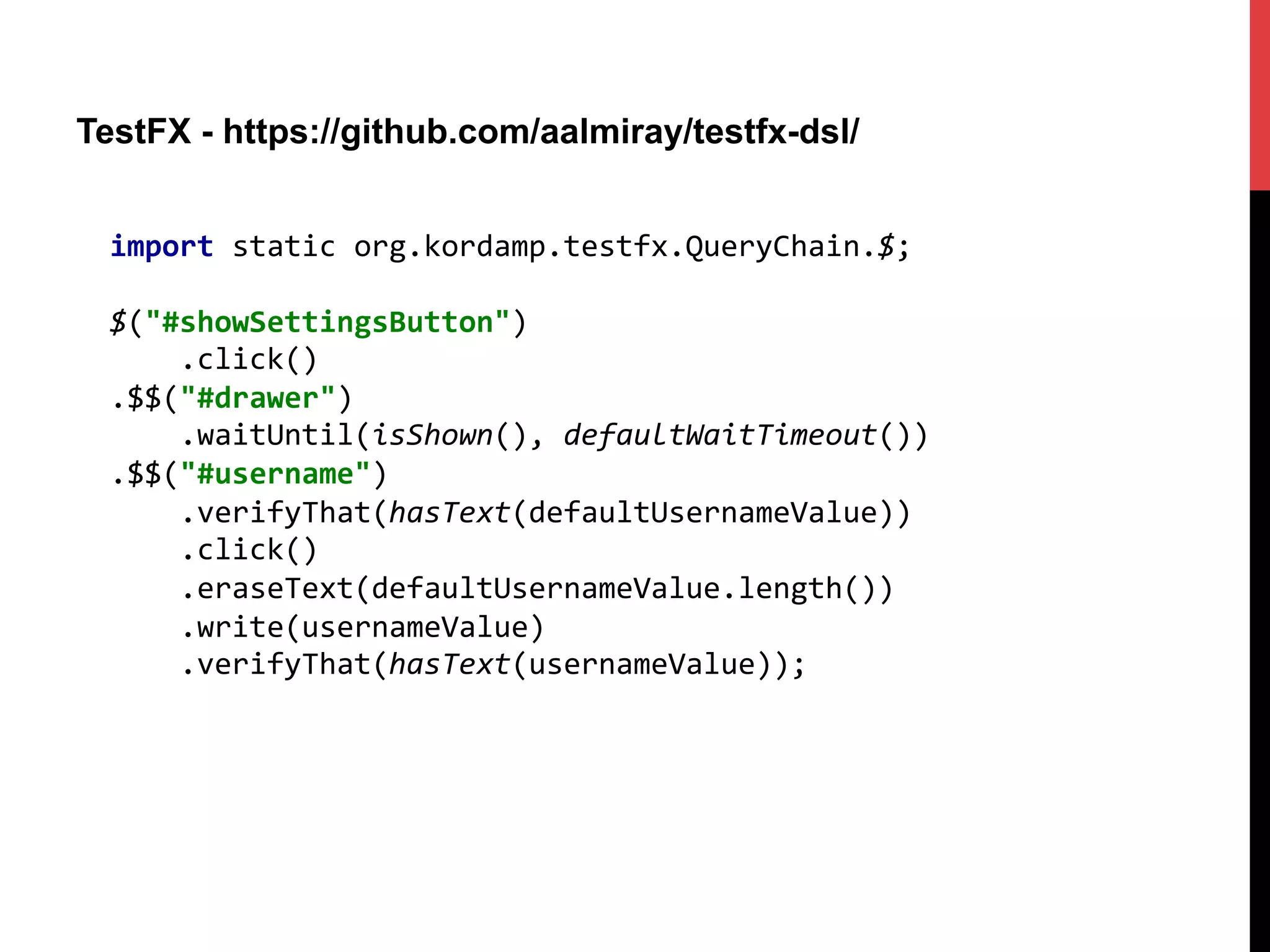 TestFX - https://github.com/aalmiray/testfx-dsl/
import	
  static	
  org.kordamp.testfx.QueryChain.$;	
  
	
  
$("#showSettingsButton")	
  
	
  	
  	
  	
  .click()	
  
.$$("#drawer")	
  
	
  	
  	
  	
  .waitUntil(isShown(),	
  defaultWaitTimeout())	
  
.$$("#username")	
  
	
  	
  	
  	
  .verifyThat(hasText(defaultUsernameValue))	
  
	
  	
  	
  	
  .click()	
  
	
  	
  	
  	
  .eraseText(defaultUsernameValue.length())	
  
	
  	
  	
  	
  .write(usernameValue)	
  
	
  	
  	
  	
  .verifyThat(hasText(usernameValue));	
  
 
