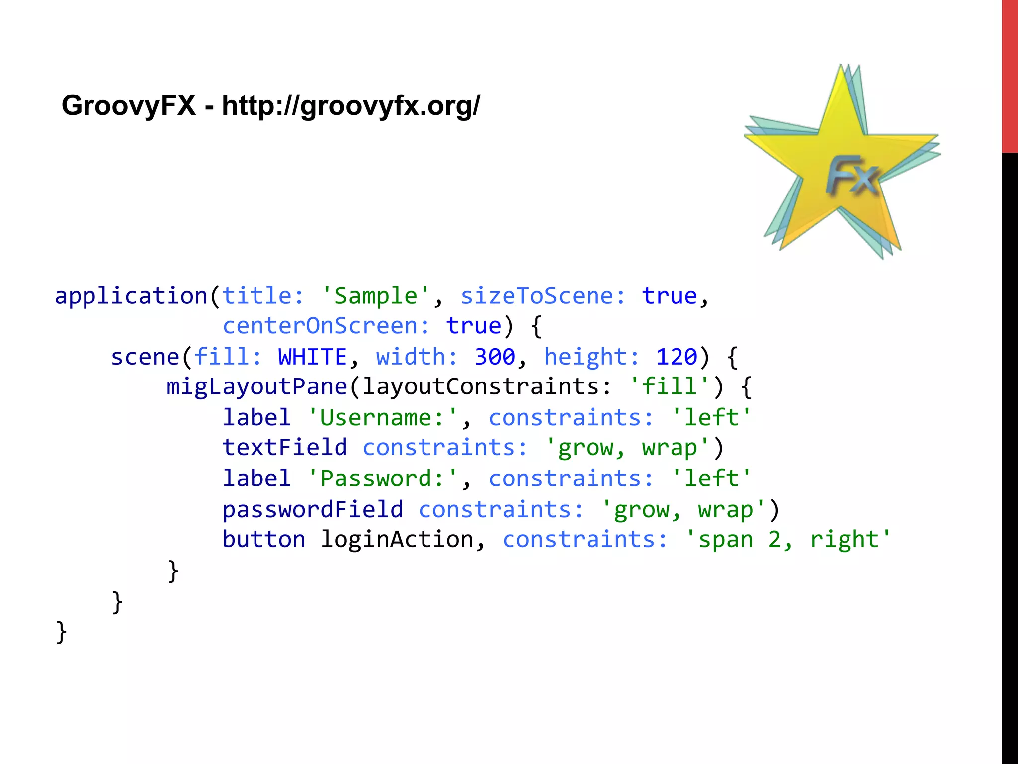 GroovyFX - http://groovyfx.org/
application(title:	
  'Sample',	
  sizeToScene:	
  true,	
  	
  	
  
	
  	
  	
  	
  	
  	
  	
  	
  	
  	
  	
  	
  centerOnScreen:	
  true)	
  {	
  
	
  	
  	
  	
  scene(fill:	
  WHITE,	
  width:	
  300,	
  height:	
  120)	
  {	
  
	
  	
  	
  	
  	
  	
  	
  	
  migLayoutPane(layoutConstraints:	
  'fill')	
  {	
  
	
  	
  	
  	
  	
  	
  	
  	
  	
  	
  	
  	
  label	
  'Username:',	
  constraints:	
  'left'	
  
	
  	
  	
  	
  	
  	
  	
  	
  	
  	
  	
  	
  textField	
  constraints:	
  'grow,	
  wrap')	
  
	
  	
  	
  	
  	
  	
  	
  	
  	
  	
  	
  	
  label	
  'Password:',	
  constraints:	
  'left'	
  
	
  	
  	
  	
  	
  	
  	
  	
  	
  	
  	
  	
  passwordField	
  constraints:	
  'grow,	
  wrap')	
  
	
  	
  	
  	
  	
  	
  	
  	
  	
  	
  	
  	
  button	
  loginAction,	
  constraints:	
  'span	
  2,	
  right'	
  
	
  	
  	
  	
  	
  	
  	
  	
  }	
  
	
  	
  	
  	
  }	
  
}	
  
 