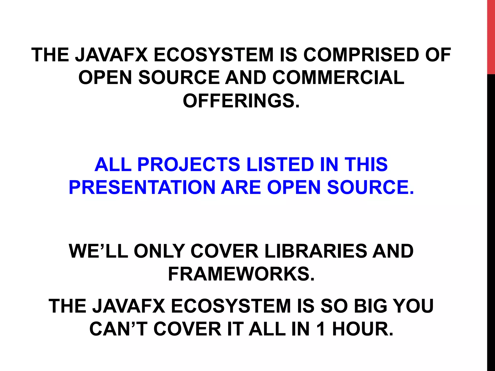 THE JAVAFX ECOSYSTEM IS COMPRISED OF
OPEN SOURCE AND COMMERCIAL
OFFERINGS.
ALL PROJECTS LISTED IN THIS
PRESENTATION ARE OPEN SOURCE.
WE’LL ONLY COVER LIBRARIES AND
FRAMEWORKS.
THE JAVAFX ECOSYSTEM IS SO BIG YOU
CAN’T COVER IT ALL IN 1 HOUR.
 