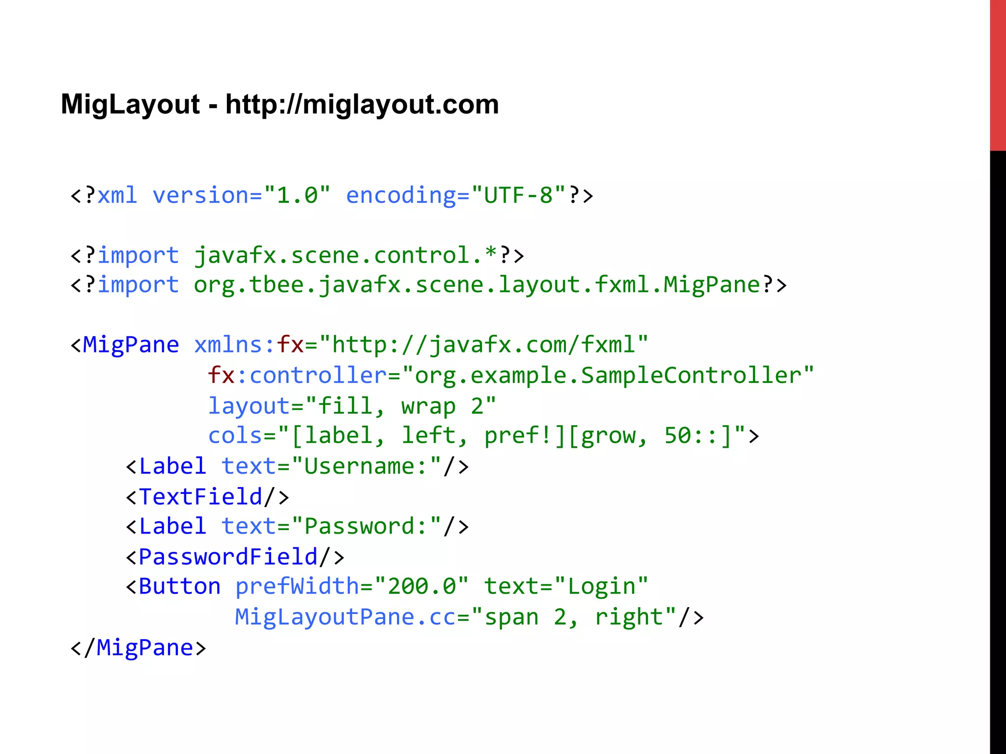 MigLayout - http://miglayout.com
<?xml	
  version="1.0"	
  encoding="UTF-­‐8"?>	
  
	
  
<?import	
  javafx.scene.control.*?>	
  
<?import	
  org.tbee.javafx.scene.layout.fxml.MigPane?>	
  
	
  
<MigPane	
  xmlns:fx="http://javafx.com/fxml"	
  
	
  	
  	
  	
  	
  	
  	
  	
  	
  	
  fx:controller="org.example.SampleController"	
  
	
  	
  	
  	
  	
  	
  	
  	
  	
  	
  layout="fill,	
  wrap	
  2"	
  	
  
	
  	
  	
  	
  	
  	
  	
  	
  	
  	
  cols="[label,	
  left,	
  pref!][grow,	
  50::]">	
  
	
  	
  	
  	
  <Label	
  text="Username:"/>	
  
	
  	
  	
  	
  <TextField/>	
  
	
  	
  	
  	
  <Label	
  text="Password:"/>	
  
	
  	
  	
  	
  <PasswordField/>	
  
	
  	
  	
  	
  <Button	
  prefWidth="200.0"	
  text="Login"	
  
	
  	
  	
  	
  	
  	
  	
  	
  	
  	
  	
  	
  MigLayoutPane.cc="span	
  2,	
  right"/>	
  
</MigPane>	
  
 