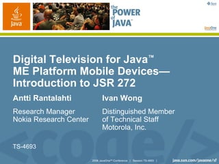 Digital Television for Java™
ME Platform Mobile Devices—
Introduction to JSR 272
Antti Rantalahti              Ivan Wong
Research Manager              Distinguished Member
Nokia Research Center         of Technical Staff
                              Motorola, Inc.

TS-4693

                        2006 JavaOneSM Conference | Session TS-4693 |
 