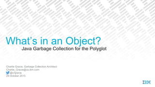 Java Garbage Collection for the Polyglot
Charlie Gracie, Garbage Collection Architect
Charlie_Gracie@ca.ibm.com
@crgracie
28 October 2015
What’s in an Object?
 