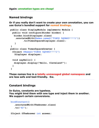 Again: annotation types are cheap!


Named bindings
Or if you really don't want to create your own annotation, you can
use Guice's bundled support for named bindings.
public class DisplayModule implements Module {
  public void configure(Binder binder) {
   binder.bind(Displayer.class)
    .annotatedWith(Names.named("T1M3Z 5QUAR3!!!!1"))
          .to(TimesSquareDisplayer.class);
    }
}
public class TimesSquareGreeter {
  @Inject @Named("T1M3Z 5QU4R3!!!!1")
    Displayer displayer;

     void sayHello() {
       displayer.display("Hello, Cleveland!");
     }
 }

These names live in a totally unmanaged global namespace and
are less safe and tool-friendly. Ew.


Constant bindings
In Guice, constants are typeless.
You might bind them with one type and inject them in another.
We support certain conversions.

 bindConstant()
   .annotatedWith(TheAnswer.class)
   .to("42");

 @Inject @TheAnswer int answer;
 