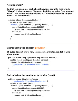 "It depends!"
In that last example, each client knows at compile-time which
"flavor" it always wants. We described this as being "the simplest
case." But sometimes the answer to "which dependency do you
want?" is "it depends!"

 public class DisplayerPicker {
   public Displayer get() {
     switch (new Instant().getDayOfWeek()) {
       case DateTimeConstants.TUESDAY:
        return new TimesSquareDisplayer();
       default:
        return new StdoutDisplayer();
     }
   }
 }


Introducing the custom provider
If Guice doesn't know how to create your instances, tell it who
does know.
public class DisplayModule implements Module {
  public void configure(Binder binder) {
   binder.bind(Displayer.class)
    .toProvider(DisplayerPicker.class);
    }
}


Introducing the customer provider (cont)
public class DisplayerPicker
      implements Provider<Displayer> {
  public Displayer get() {
   switch (new Instant().getDayOfWeek()) {
    case DateTimeConstants.TUESDAY:
      return new TimesSquareDisplayer();
    default:
      return new StdoutDisplayer();
 