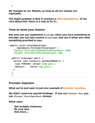 }

No changes to our Module, as long as all our classes are
injectable.

The slight problem is that it contains a false dependency. If we
care about this, there is a way to fix it...


Time to twist your brains!
Not only can you implement Provider when you have something to
provide; you can also receive a Provider and use it when you need
something provided to you.

public class DisplayerPicker
     implements Provider<Displayer> {
   @Inject Provider<TimesSquareDisplayer> tsdp;
   @Inject Provider<StdoutDisplayer> sdp;

  public Displayer get() {
    switch (new Instant().getDayOfWeek()) {
      case TUESDAY: return tsdp.get();
      default:    return sdp.get();
    }
  }
  }


Provider Injection
What we've just seen is just one example of provider injection.

We didn't need any special bindings. If you can @Inject Foo, you
can @Inject Provider<Foo>, always.

Other uses:

  •   Get multiple instances
  •   Be very lazy
  •   And more...
 
