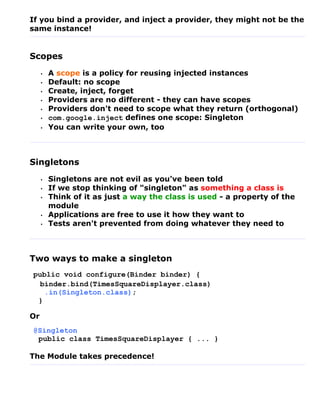 If you bind a provider, and inject a provider, they might not be the
same instance!


Scopes
     •   A scope is a policy for reusing injected instances
     •   Default: no scope
     •   Create, inject, forget
     •   Providers are no different - they can have scopes
     •   Providers don't need to scope what they return (orthogonal)
     •   com.google.inject defines one scope: Singleton
     •   You can write your own, too



Singletons
     •   Singletons are not evil as you've been told
     •   If we stop thinking of "singleton" as something a class is
     •   Think of it as just a way the class is used - a property of the
         module
     •   Applications are free to use it how they want to
     •   Tests aren't prevented from doing whatever they need to



Two ways to make a singleton
public void configure(Binder binder) {
  binder.bind(TimesSquareDisplayer.class)
   .in(Singleton.class);
 }

Or
@Singleton
 public class TimesSquareDisplayer { ... }

The Module takes precedence!
 