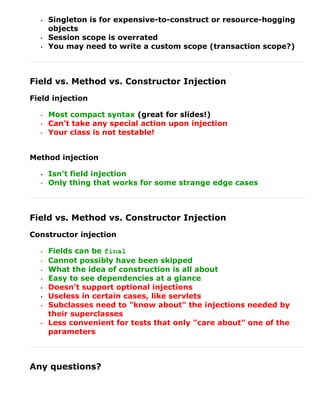 •   Singleton is for expensive-to-construct or resource-hogging
      objects
  •   Session scope is overrated
  •   You may need to write a custom scope (transaction scope?)



Field vs. Method vs. Constructor Injection
Field injection

  •   Most compact syntax (great for slides!)
  •   Can't take any special action upon injection
  •   Your class is not testable!


Method injection

  •   Isn't field injection
  •   Only thing that works for some strange edge cases



Field vs. Method vs. Constructor Injection
Constructor injection

  •   Fields can be final
  •   Cannot possibly have been skipped
  •   What the idea of construction is all about
  •   Easy to see dependencies at a glance
  •   Doesn't support optional injections
  •   Useless in certain cases, like servlets
  •   Subclasses need to "know about" the injections needed by
      their superclasses
  •   Less convenient for tests that only "care about" one of the
      parameters



Any questions?
 