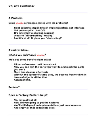 OK, any questions?




A Problem
Using static references comes with big problems!

  •   Tight coupling: depending on implementation, not interface
  •   Not polymorphic! Not OO!
  •   It's extremely global (no scoping)
  •   Leads to "all-or-nothing" testing
  •   And it's viral! It gives you "static cling!"




A radical idea...
What if you didn't need static?

We'd see some benefits right away!

  •   All our references could be abstract
  •   Now you can test the parts you want to and mock the parts
      you don't
  •   Much less cleanup after tests
  •   Without the spread of static cling, we become free to think in
      terms of objects all the time
  •   Aaaaaaahhhh.


But how?


Does a Factory Pattern help?
  •   No, not really at all
  •   How are you going to get the Factory?
  •   You'll still depend on implementation, just once removed
  •   And enjoy all that boilerplate code!
 